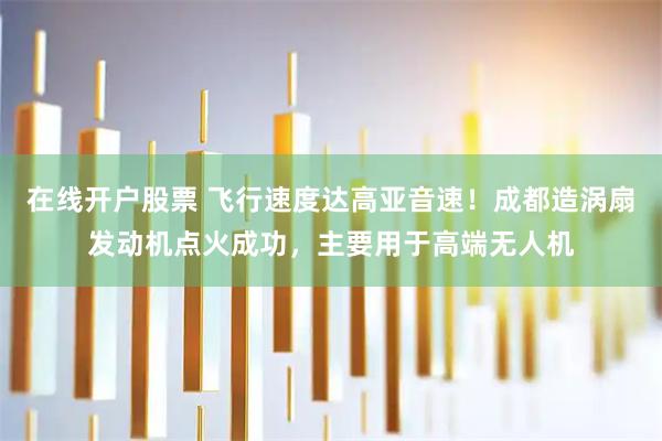 在线开户股票 飞行速度达高亚音速！成都造涡扇发动机点火成功，主要用于高端无人机