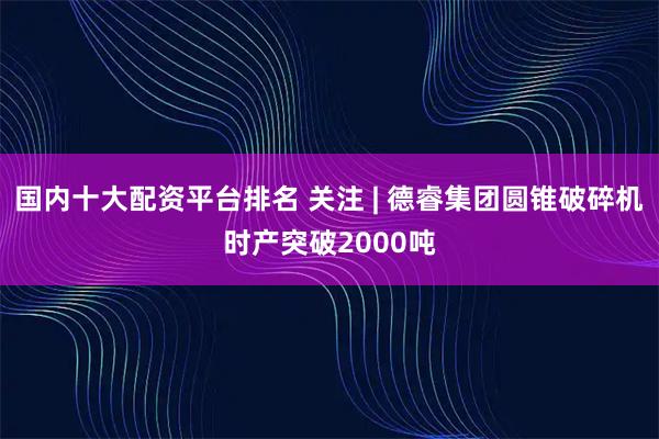 国内十大配资平台排名 关注 | 德睿集团圆锥破碎机时产突破2000吨
