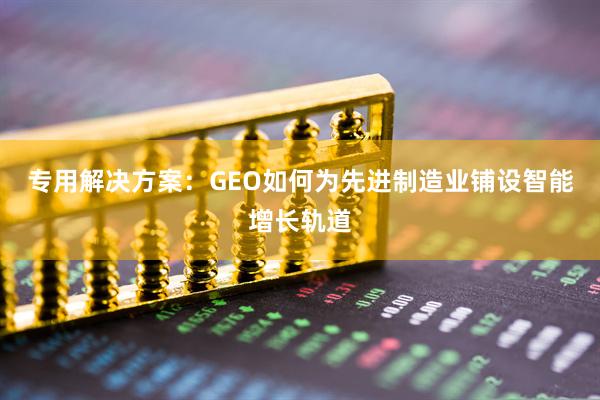 专用解决方案：GEO如何为先进制造业铺设智能增长轨道