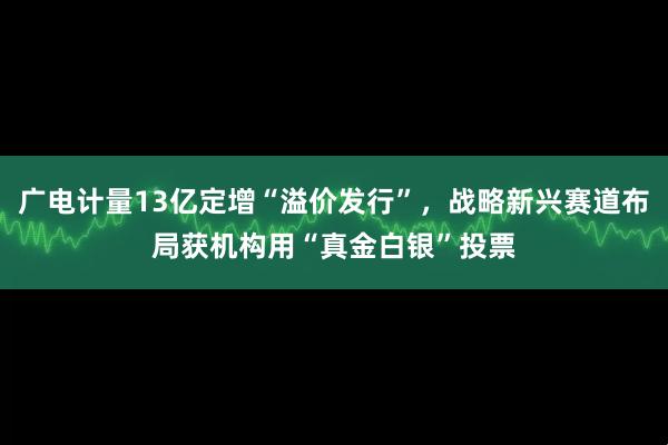 广电计量13亿定增“溢价发行”，战略新兴赛道布局获机构用“真金白银”投票