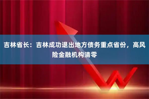 吉林省长:吉林成功退出地方债务重点省份,高风险金融机构清零