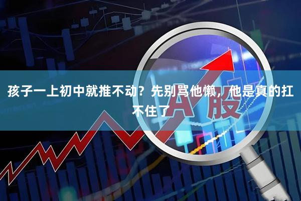 孩子一上初中就推不动?先别骂他懒,他是真的扛不住了