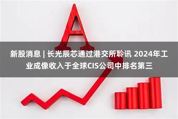 新股消息 | 长光辰芯通过港交所聆讯 2024年工业成像收入于全球CIS公司中排名第三