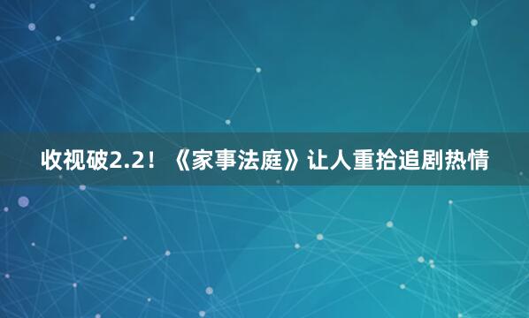 收视破2.2！《家事法庭》让人重拾追剧热情