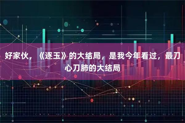 好家伙,《逐玉》的大结局,是我今年看过,最刀心刀肺的大结局