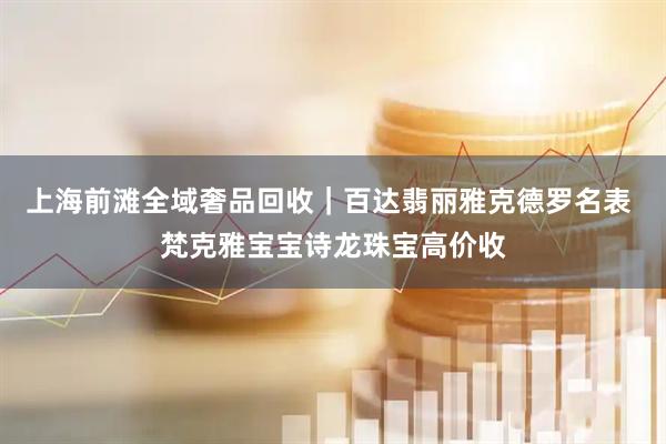 上海前滩全域奢品回收｜百达翡丽雅克德罗名表 梵克雅宝宝诗龙珠宝高价收