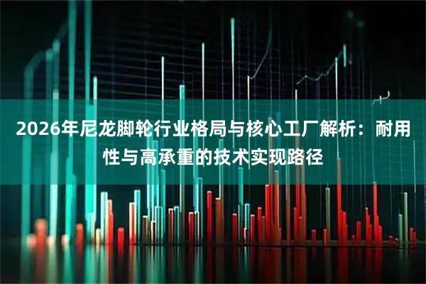 2026年尼龙脚轮行业格局与核心工厂解析：耐用性与高承重的技术实现路径