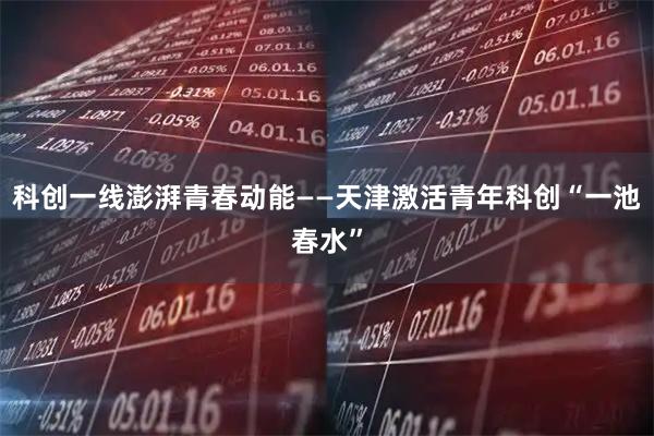 科创一线澎湃青春动能——天津激活青年科创“一池春水”