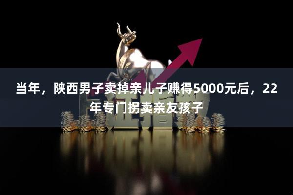 当年，陕西男子卖掉亲儿子赚得5000元后，22年专门拐卖亲友孩子